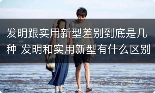 发明跟实用新型差别到底是几种 发明和实用新型有什么区别