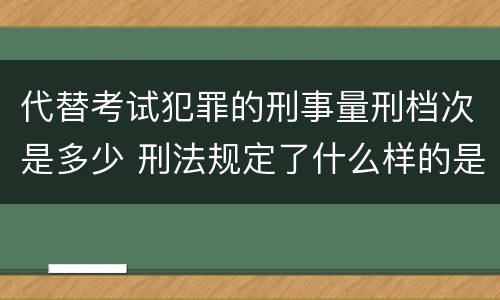 代替考试犯罪的刑事量刑档次是多少 刑法规定了什么样的是犯罪对于犯罪应该给予什么样的
