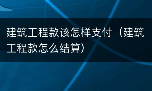 建筑工程款该怎样支付（建筑工程款怎么结算）