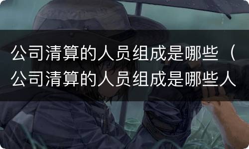 公司清算的人员组成是哪些（公司清算的人员组成是哪些人员）