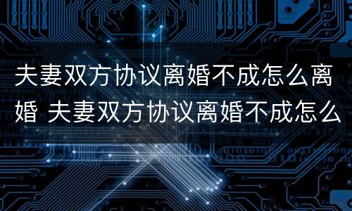 夫妻双方协议离婚不成怎么离婚 夫妻双方协议离婚不成怎么离婚有效