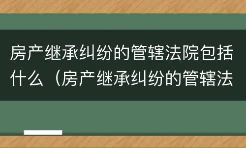房产继承纠纷的管辖法院包括什么（房产继承纠纷的管辖法院包括什么案件）
