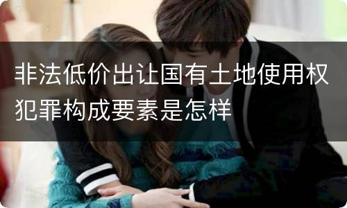 非法低价出让国有土地使用权犯罪构成要素是怎样