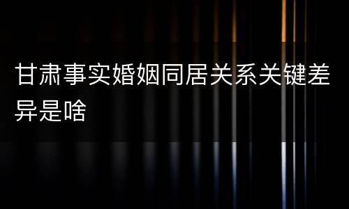 甘肃事实婚姻同居关系关键差异是啥