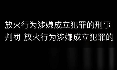 放火行为涉嫌成立犯罪的刑事判罚 放火行为涉嫌成立犯罪的刑事判罚案例