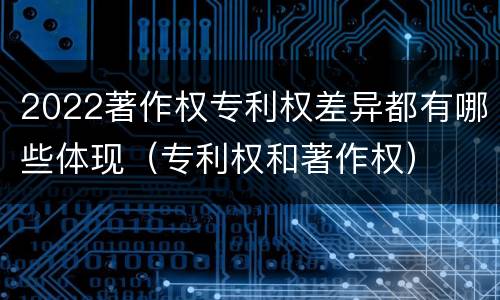 2022著作权专利权差异都有哪些体现（专利权和著作权）