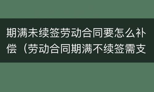 期满未续签劳动合同要怎么补偿（劳动合同期满不续签需支付补偿）