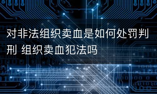 对非法组织卖血是如何处罚判刑 组织卖血犯法吗