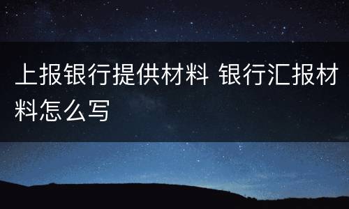 上报银行提供材料 银行汇报材料怎么写