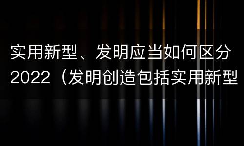实用新型、发明应当如何区分2022（发明创造包括实用新型吗）