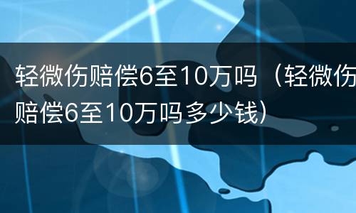 轻微伤赔偿6至10万吗（轻微伤赔偿6至10万吗多少钱）