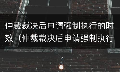 仲裁裁决后申请强制执行的时效（仲裁裁决后申请强制执行的时效是多久）