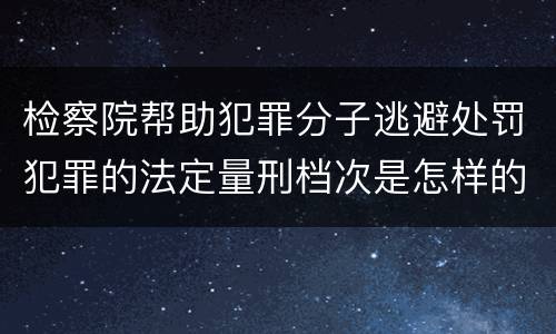 检察院帮助犯罪分子逃避处罚犯罪的法定量刑档次是怎样的
