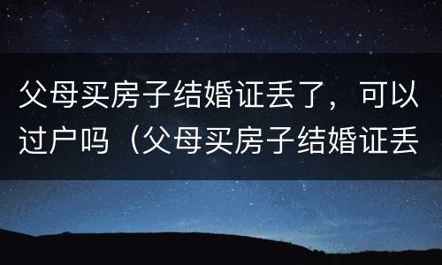 父母买房子结婚证丢了，可以过户吗（父母买房子结婚证丢了,可以过户吗怎么办）