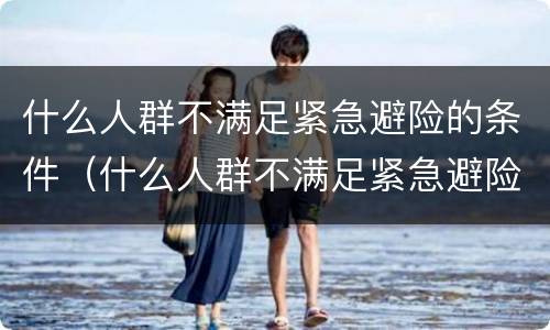 什么人群不满足紧急避险的条件（什么人群不满足紧急避险的条件呢）