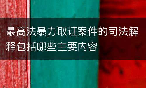 最高法暴力取证案件的司法解释包括哪些主要内容