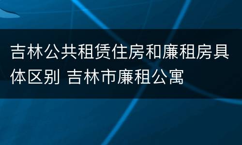吉林公共租赁住房和廉租房具体区别 吉林市廉租公寓
