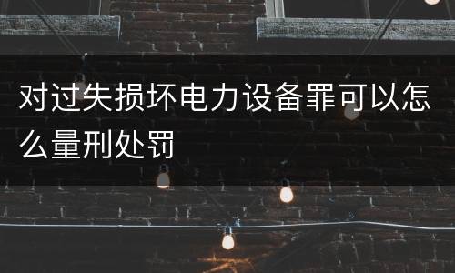 对过失损坏电力设备罪可以怎么量刑处罚