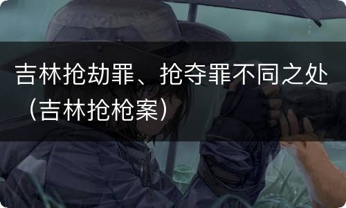 吉林抢劫罪、抢夺罪不同之处（吉林抢枪案）