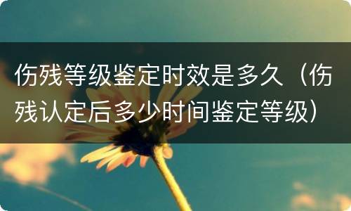 伤残等级鉴定时效是多久（伤残认定后多少时间鉴定等级）