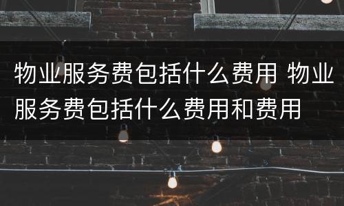 物业服务费包括什么费用 物业服务费包括什么费用和费用