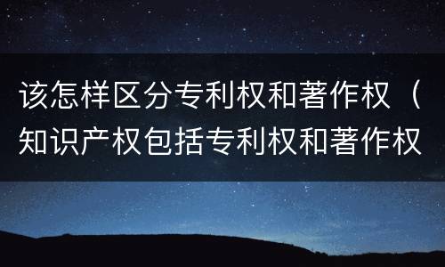 该怎样区分专利权和著作权(知识产权包括专利权和著作权吗)