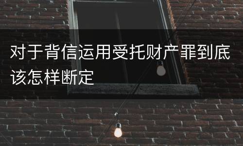 对于背信运用受托财产罪到底该怎样断定