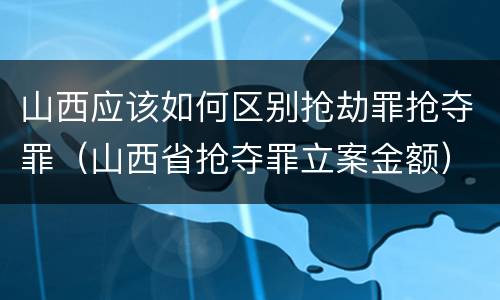 山西应该如何区别抢劫罪抢夺罪（山西省抢夺罪立案金额）
