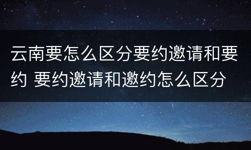 云南要怎么区分要约邀请和要约 要约邀请和邀约怎么区分