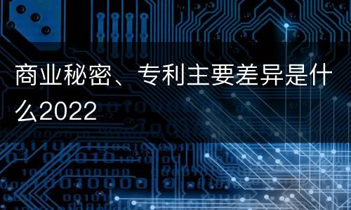 商业秘密、专利主要差异是什么2022