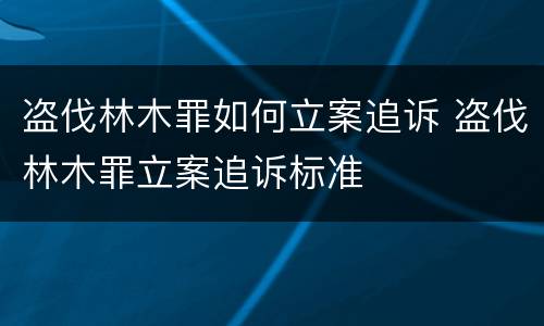 盗伐林木罪如何立案追诉 盗伐林木罪立案追诉标准