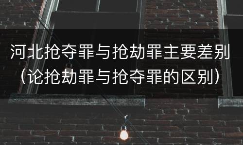 河北抢夺罪与抢劫罪主要差别（论抢劫罪与抢夺罪的区别）