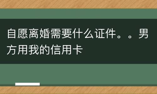 自愿离婚需要什么证件。。男方用我的信用卡