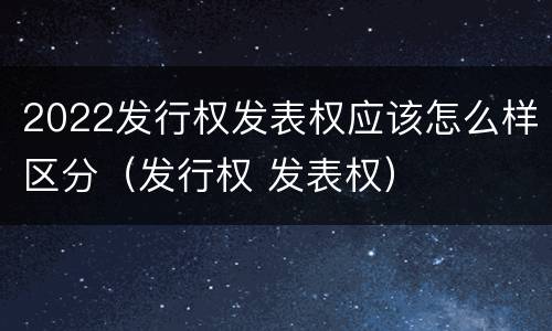 2022发行权发表权应该怎么样区分（发行权 发表权）