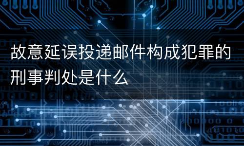 故意延误投递邮件构成犯罪的刑事判处是什么