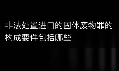 非法处置进口的固体废物罪的构成要件包括哪些
