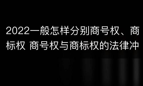 2022一般怎样分别商号权、商标权 商号权与商标权的法律冲突与解决