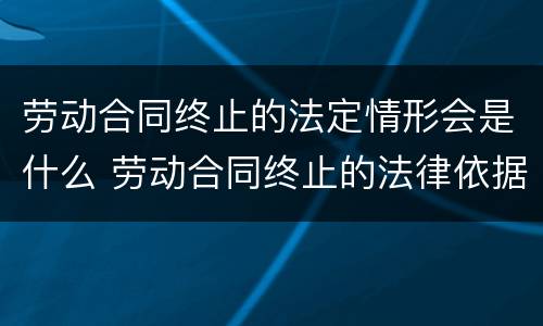 劳动合同终止的法定情形会是什么 劳动合同终止的法律依据
