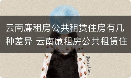 云南廉租房公共租赁住房有几种差异 云南廉租房公共租赁住房有几种差异类型