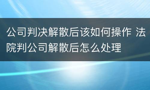 公司判决解散后该如何操作 法院判公司解散后怎么处理