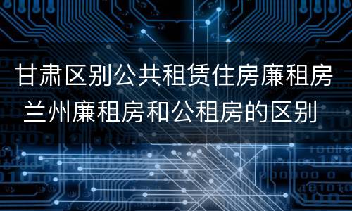 甘肃区别公共租赁住房廉租房 兰州廉租房和公租房的区别