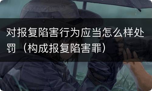 对报复陷害行为应当怎么样处罚（构成报复陷害罪）