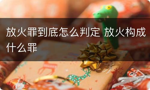 放火罪到底怎么判定 放火构成什么罪