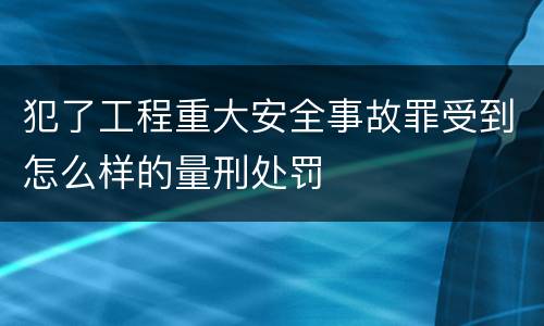 犯了工程重大安全事故罪受到怎么样的量刑处罚