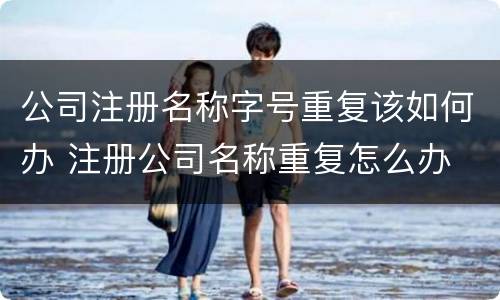 公司注册名称字号重复该如何办 注册公司名称重复怎么办