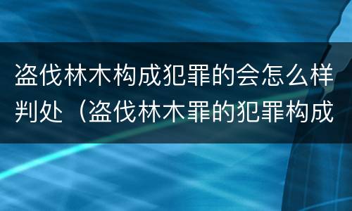 盗伐林木构成犯罪的会怎么样判处（盗伐林木罪的犯罪构成）