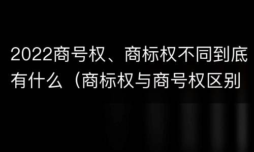 2022商号权、商标权不同到底有什么（商标权与商号权区别）