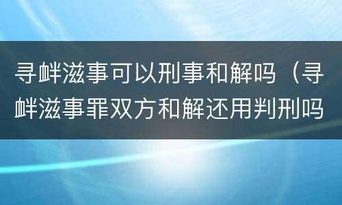 寻衅滋事可以刑事和解吗（寻衅滋事罪双方和解还用判刑吗）