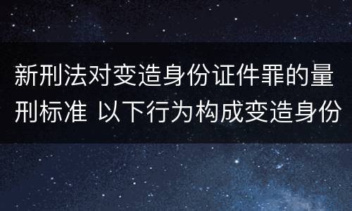 新刑法对变造身份证件罪的量刑标准 以下行为构成变造身份证件罪的是
