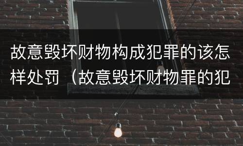 故意毁坏财物构成犯罪的该怎样处罚（故意毁坏财物罪的犯罪构成）